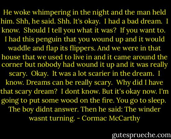 He woke whimpering in the night and the man held him. Shh, he said. Shh. It's okay.<br /><br />I had a bad dream.<br /><br />I know.<br /><br />Should I tell you what it was?<br /><br />If you want to.<br /><br />I had this penguin that you wound up and it would waddle and flap its flippers. And we were in that house that we used to live in and it came around the corner but nobody had wound it up and it was really scary.<br /><br />Okay.<br /><br />It was a lot scarier in the dream.<br /><br />I know. Dreams can be really scary.<br /><br />Why did I have that scary dream?<br /><br />I dont know. But it's okay now. I'm going to put some wood on the fire. You go to sleep.<br /><br />The boy didnt answer. Then he said: The winder wasnt turning. - Cormac McCarthy