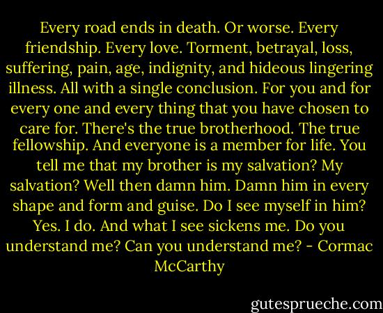 Every road ends in death. Or worse. Every friendship. Every love. Torment, betrayal, loss, suffering, pain, age, indignity, and hideous lingering illness. All with a single conclusion. For you and for every one and every thing that you have chosen to care for. There's the true brotherhood. The true fellowship. And everyone is a member for life. You tell me that my brother is my salvation? My salvation? Well then damn him. Damn him in every shape and form and guise. Do I see myself in him? Yes. I do. And what I see sickens me. Do you understand me? Can you understand me? - Cormac McCarthy