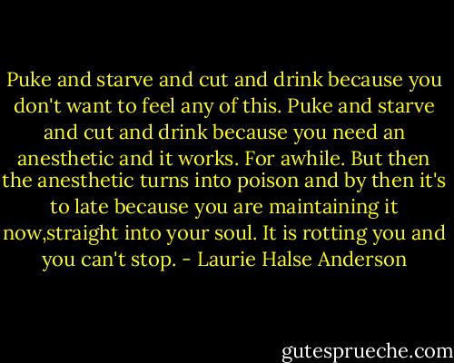 Puke and starve and cut and drink because you don't want to feel any of this. Puke and starve and cut and drink because you need an anesthetic and it works. For awhile. But then the anesthetic turns into poison and by then it's to late because you are maintaining it now,straight into your soul. It is rotting you and you can't stop. - Laurie Halse Anderson