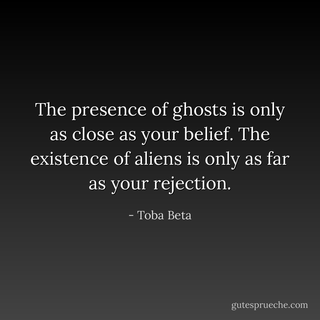 The presence of ghosts is only as close as your belief.<br />The existence of aliens is only as far as your rejection. - Toba Beta