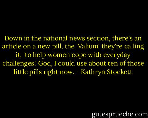 Down in the national news section, there's an article on a new pill, the 'Valium' they're calling it, 'to help women cope with everyday challenges.' God, I could use about ten of those little pills right now. - Kathryn Stockett