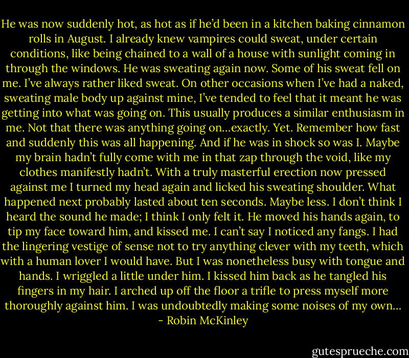 He was now suddenly hot, as hot as if he’d been in a kitchen baking cinnamon rolls in August. I already knew vampires could sweat, under certain conditions, like being chained to a wall of a house with sunlight coming in through the windows. He was sweating again now. Some of his sweat fell on me.<br />I’ve always rather liked sweat. On other occasions when I’ve had a naked, sweating male body up against mine, I’ve tended to feel that it meant he was getting into what was going on. This usually produces a similar enthusiasm in me. Not that there was anything going on…exactly.<br />Yet. Remember how fast and suddenly this was all happening. And if he<br />was in shock so was I. Maybe my brain hadn’t fully come with me in that<br />zap through the void, like my clothes manifestly hadn’t. With a truly masterful erection now pressed against me I turned my head again and licked his sweating shoulder.<br />What happened next probably lasted about ten seconds. Maybe less.<br />I don’t think I heard the sound he made; I think I only felt it. He moved<br />his hands again, to tip my face toward him, and kissed me. I can’t say I<br />noticed any fangs. I had the lingering vestige of sense not to try anything<br />clever with my teeth, which with a human lover I would have. But I was<br />nonetheless busy with tongue and hands. I wriggled a little under him. I kissed him back as he tangled his fingers in my hair. I arched up off the floor a trifle to press myself more thoroughly against him. I was undoubtedly making some noises of my own… - Robin McKinley