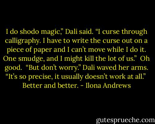 I do shodo magic,” Dali said. “I curse through calligraphy. I have to write the curse out on a piece of paper and I can’t move while I do it. One smudge, and I might kill the lot of us.”<br /><br />Oh good.<br /><br />“But don’t worry.” Dali waved her arms. “It’s so precise, it usually doesn’t work at all.”<br /><br />Better and better. - Ilona Andrews