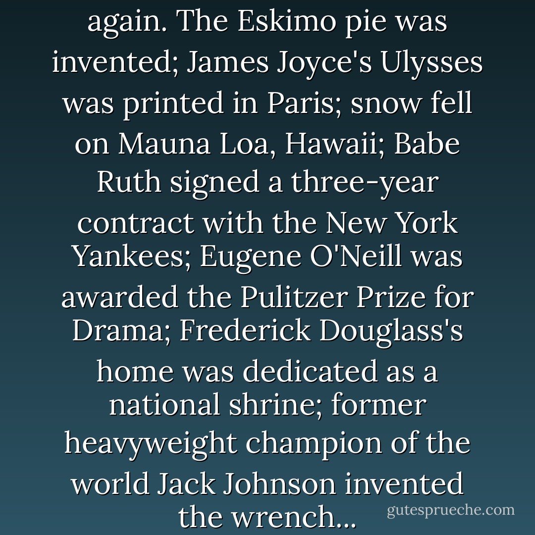 In 1922 everything changed again. The Eskimo pie was invented; James Joyce's Ulysses was printed in Paris; snow fell on Mauna Loa, Hawaii; Babe Ruth signed a three-year contract with the New York Yankees; Eugene O'Neill was awarded the Pulitzer Prize for Drama; Frederick Douglass's home was dedicated as a national shrine; former heavyweight champion of the world Jack Johnson invented the wrench... - Bernice L. McFadden