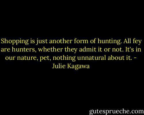 Shopping is just another form of hunting. All fey are hunters, whether they admit it or not. It's in our nature, pet, nothing unnatural about it. - Julie Kagawa