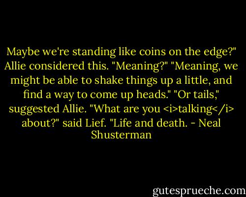 Maybe we're standing like coins on the edge?"<br />Allie considered this. "Meaning?"<br />"Meaning, we might be able to shake things up a little, and find a way to come up heads."<br />"Or tails," suggested Allie.<br />"What are you <i>talking</i> about?" said Lief.<br />"Life and death. - Neal Shusterman