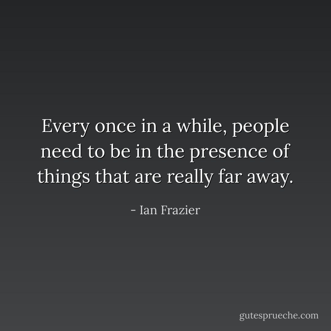 Every once in a while, people need to be in the presence of things that are really far away. - Ian Frazier