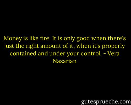 Money is like fire. It is only good when there's just the right amount of it, when it's properly contained and under your control. - Vera Nazarian