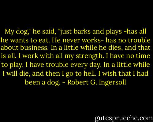 My dog," he said, "just barks and plays -has all he wants to eat. He never works- has no trouble about business. In a little while he dies, and that is all. I work with all my strength. I have no time to play. I have trouble every day. In a little while I will die, and then I go to hell. I wish that I had been a dog. - Robert G. Ingersoll