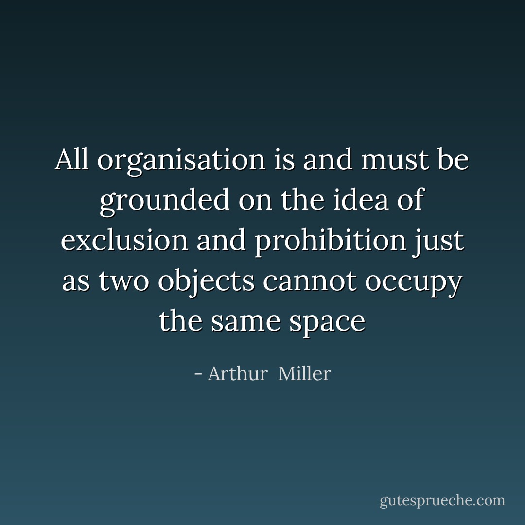 All organisation is and must be grounded on the idea of exclusion and prohibition just as two objects cannot occupy the same space - Arthur  Miller