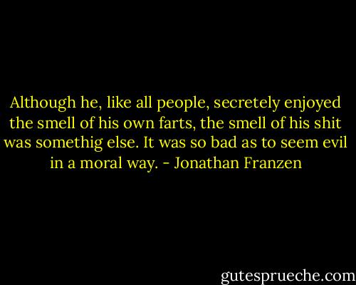 Although he, like all people, secretely enjoyed the smell of his own farts, the smell of his shit was somethig else. It was so bad as to seem evil in a moral way. - Jonathan Franzen