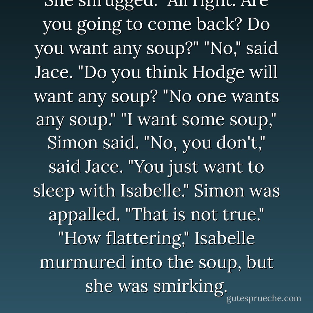 She shrugged. "All right. Are you going to come back? Do you want any soup?"<br />"No," said Jace.<br />"Do you think Hodge will want any soup?<br />"No one wants any soup."<br />"<i>I</i> want some soup," Simon said.<br />"No, you don't," said Jace. "You just want to sleep with Isabelle."<br />Simon was appalled. "That is <i>not</i> true."<br />"How flattering," Isabelle murmured into the soup, but she was smirking. - Cassandra Clare