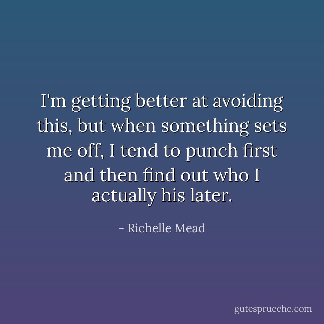 I'm getting better at avoiding this, but when something sets me off, I tend to punch first and then find out who I actually his later. - Richelle Mead