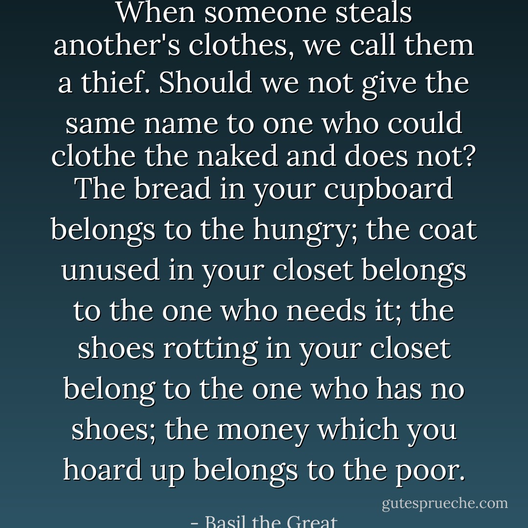 When someone steals another's clothes, we call them a thief. Should we not give the same name to one who could clothe the naked and does not? The bread in your cupboard belongs to the hungry; the coat unused in your closet belongs to the one who needs it; the shoes rotting in your closet belong to the one who has no shoes; the money which you hoard up belongs to the poor. - Basil the Great