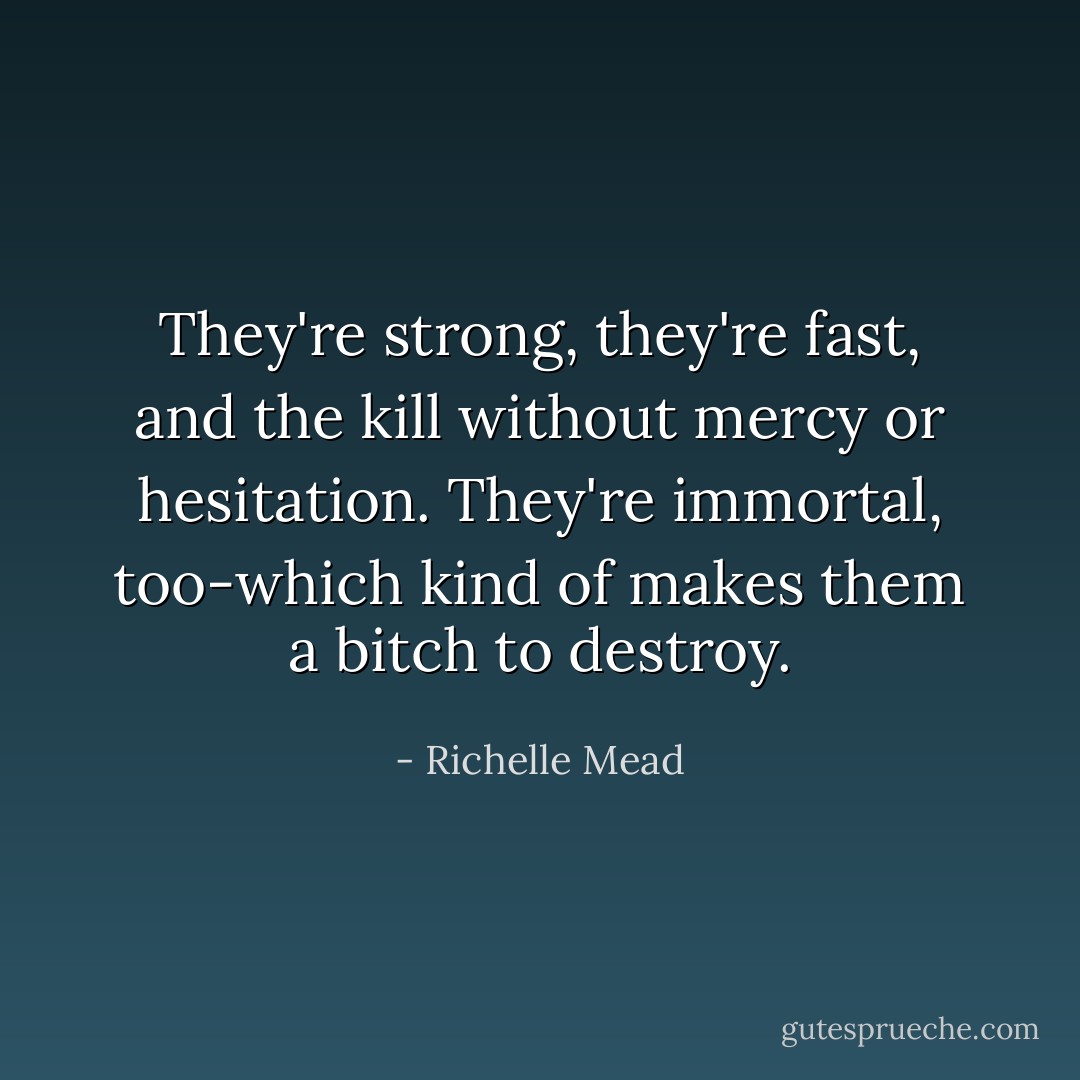 They're strong, they're fast, and the kill without mercy or hesitation. They're immortal, too-which kind of makes them a bitch to destroy. - Richelle Mead