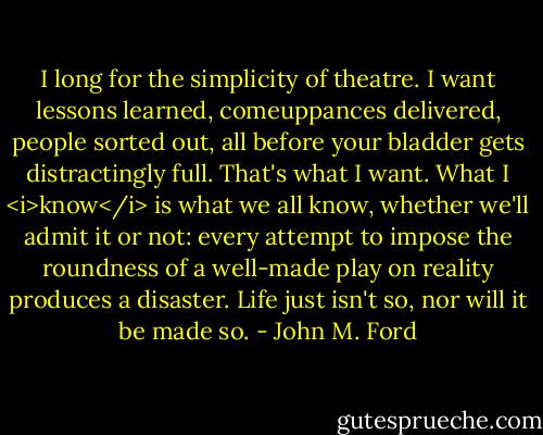 I long for the simplicity of theatre. I want lessons learned, comeuppances delivered, people sorted out, all before your bladder gets distractingly full. That's what I want. What I <i>know</i> is what we all know, whether we'll admit it or not: every attempt to impose the roundness of a well-made play on reality produces a disaster. Life just isn't so, nor will it be made so. - John M. Ford