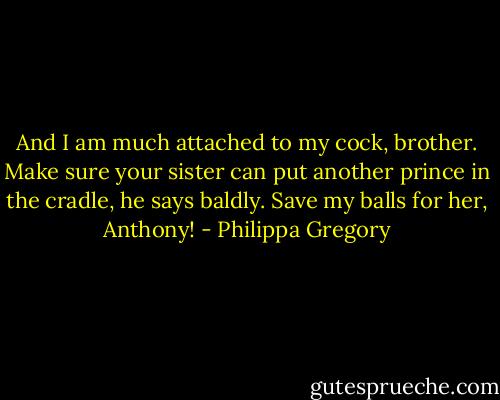 And I am much attached to my cock, brother. Make sure your sister can put another prince in the cradle, he says baldly. Save my balls for her, Anthony! - Philippa Gregory