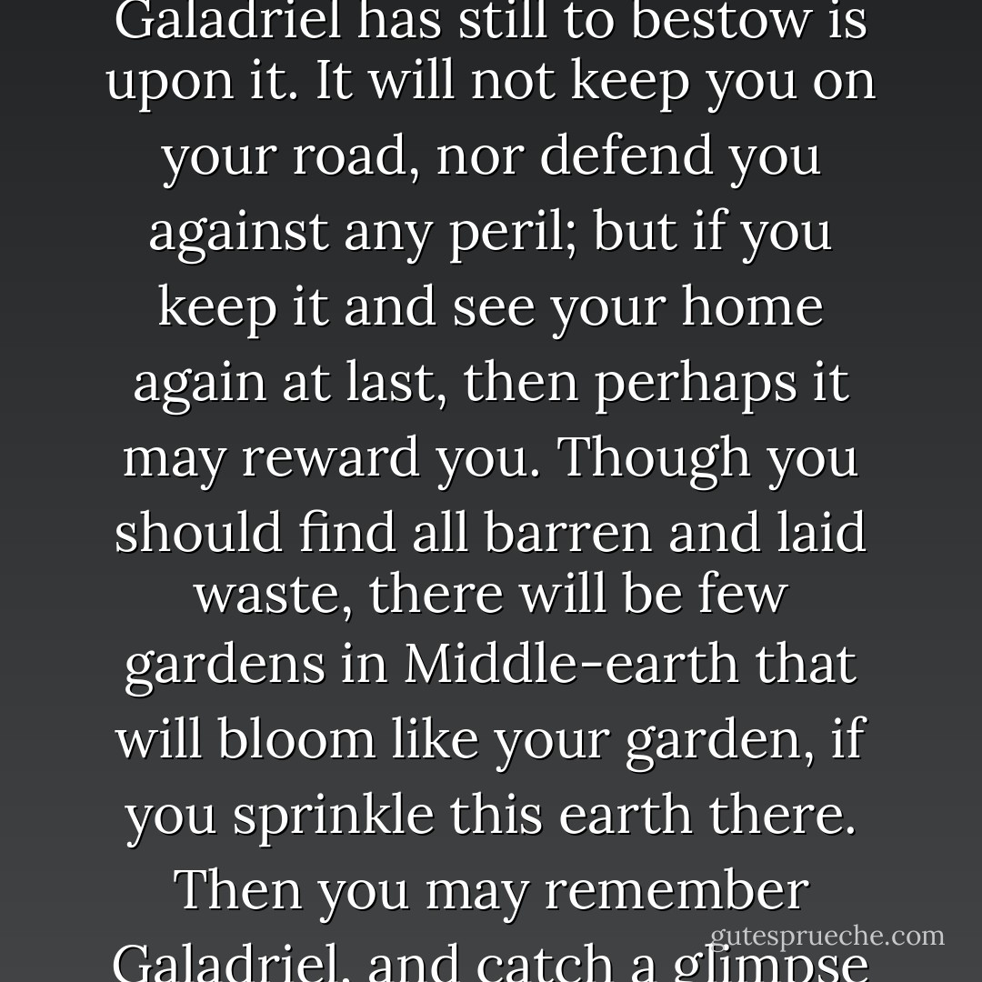For you little gardener and lover of trees, I have only a small gift. Here is set G for Galadriel, but it may stand for garden in your tongue. In this box there is earth from my orchard, and such blessing as Galadriel has still to bestow is upon it. It will not keep you on your road, nor defend you against any peril; but if you keep it and see your home again at last, then perhaps it may reward you. Though you should find all barren and laid waste, there will be few gardens in Middle-earth that will bloom like your garden, if you sprinkle this earth there. Then you may remember Galadriel, and catch a glimpse far off of Lórien, that you have seen only in our winter. For our spring and our summer are gone by, and they will never be seen on earth again save in memory. - J.R.R. Tolkien