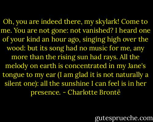 Oh, you are indeed there, my skylark! Come to me. You are not gone: not vanished? I heard one of your kind an hour ago, singing high over the wood: but its song had no music for me, any more than the rising sun had rays. All the melody on earth is concentrated in my Jane's tongue to my ear (I am glad it is not naturally a silent one): all the sunshine I can feel is in her presence. - Charlotte Brontë