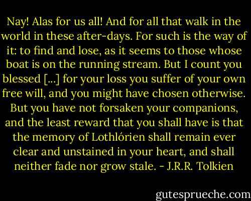 Nay! Alas for us all! And for all that walk in the world in these after-days. For such is the way of it: to find and lose, as it seems to those whose boat is on the running stream. But I count you blessed [...] for your loss you suffer of your own free will, and you might have chosen otherwise. But you have not forsaken your companions, and the least reward that you shall have is that the memory of Lothlórien shall remain ever clear and unstained in your heart, and shall neither fade nor grow stale. - J.R.R. Tolkien