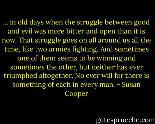 ... in old days when the struggle between good and evil was more bitter and open than it is now. That struggle goes on all around us all the time, like two armies fighting. And sometimes one of them seems to be winning and sometimes the other, but neither has ever triumphed altogether. No ever will for there is something of each in every man. - Susan Cooper