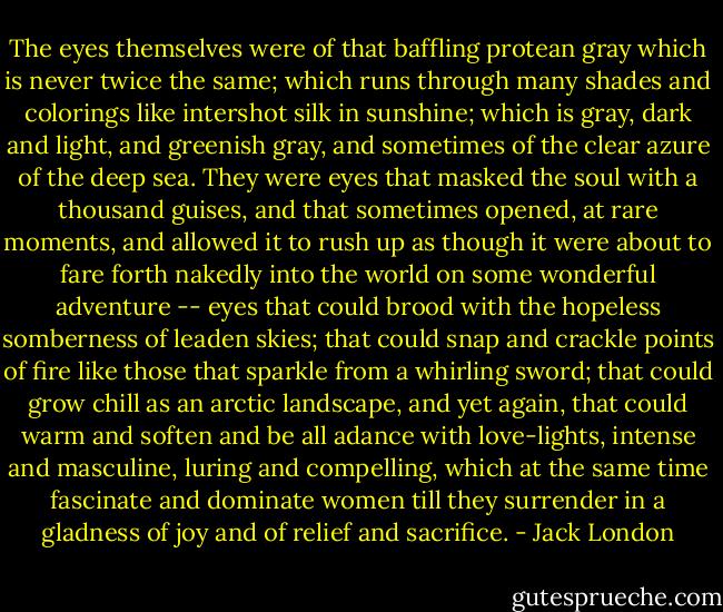 The eyes themselves were of that baffling protean gray which is never twice the same; which runs through many shades and colorings like intershot silk in sunshine; which is gray, dark and light, and greenish gray, and sometimes of the clear azure of the deep sea. They were eyes that masked the soul with a thousand guises, and that sometimes opened, at rare moments, and allowed it to rush up as though it were about to fare forth nakedly into the world on some wonderful adventure -- eyes that could brood with the hopeless somberness of leaden skies; that could snap and crackle points of fire like those that sparkle from a whirling sword; that could grow chill as an arctic landscape, and yet again, that could warm and soften and be all adance with love-lights, intense and masculine, luring and compelling, which at the same time fascinate and dominate women till they surrender in a gladness of joy and of relief and sacrifice. - Jack London