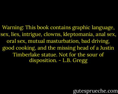Warning: This book contains graphic language, sex, lies, intrigue, clowns, kleptomania, anal sex, oral sex, mutual masturbation, bad driving, good cooking, and the missing head of a Justin Timberlake statue. Not for the sour of disposition. - L.B. Gregg