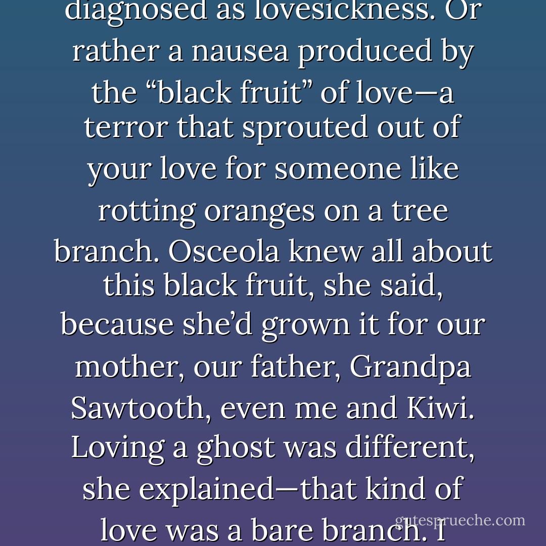 Some team! The Chief was doing so many jobs alone. I’d fix on the Chief’s raw, rope-burned palms or all the gray hairs collected in his sink, and I’d suffer this terrible side pain that Kiwi said was probably an ulcer and Ossie diagnosed as lovesickness. Or rather a nausea produced by the “black fruit” of love—a terror that sprouted out of your love for someone like rotting oranges on a tree branch. Osceola knew all about this black fruit, she said, because she’d grown it for our mother, our father, Grandpa Sawtooth, even me and Kiwi. Loving a ghost was different, she explained—that kind of love was a bare branch. I pictured this branch curving inside my sister: something leafless and complete, elephantine, like a white tusk. No rot, she was saying, no fruit. You couldn’t lose a ghost to death. - Karen Russell