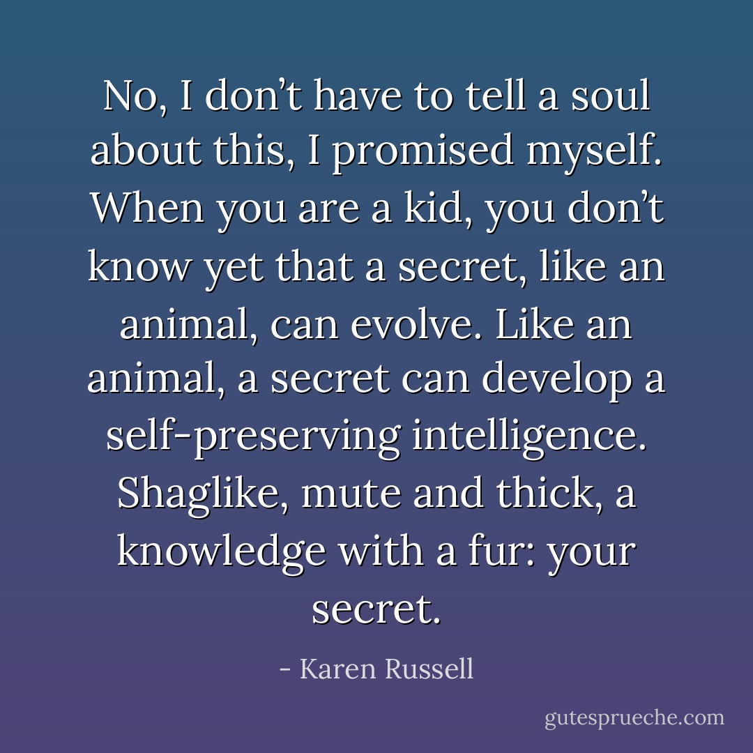 No, I don’t have to tell a soul about this, I promised myself. When you are a kid, you don’t know yet that a secret, like an animal, can evolve. Like an animal, a secret can develop a self-preserving intelligence. Shaglike, mute and thick, a knowledge with a fur: your secret. - Karen Russell