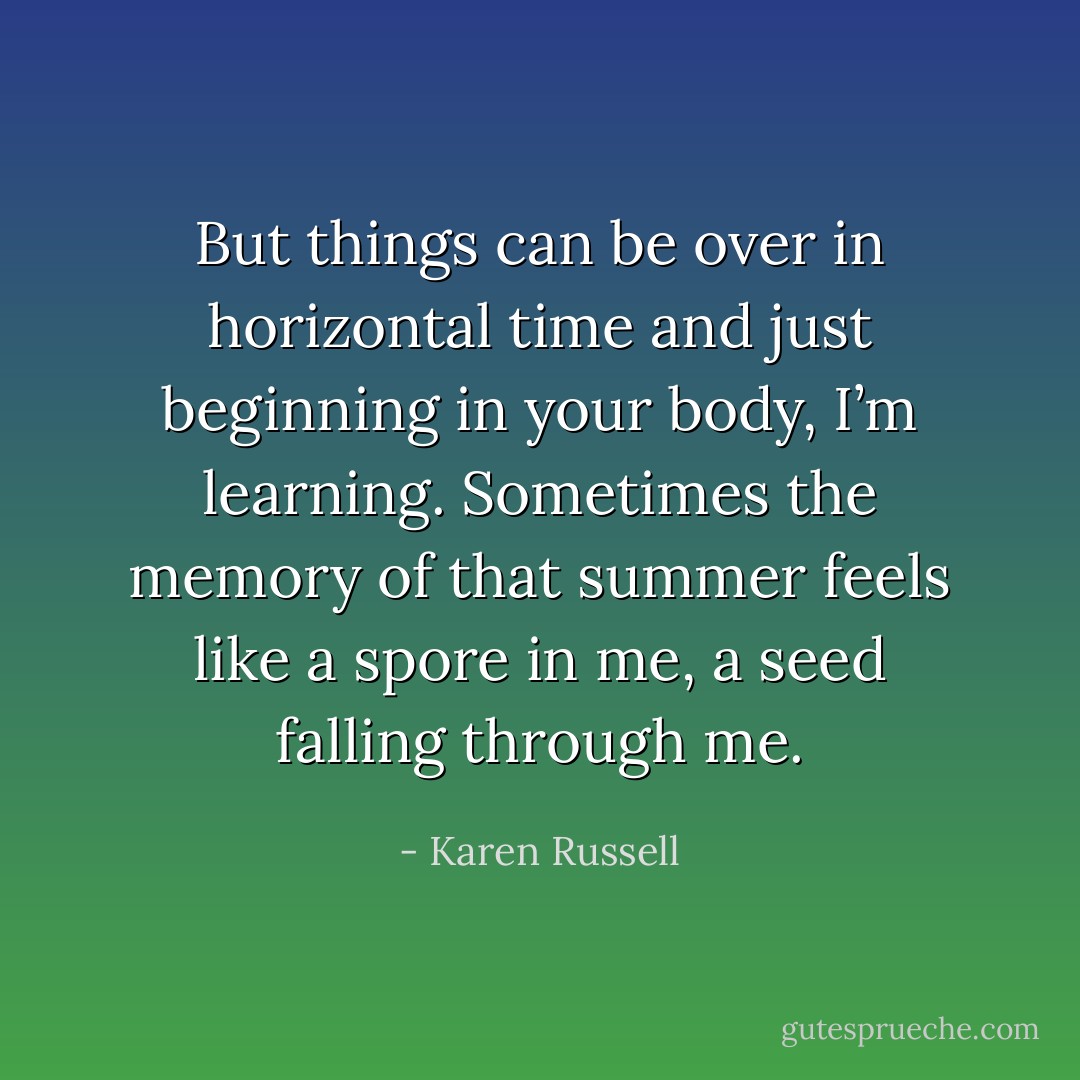 But things can be over in horizontal time and just beginning in your body, I’m learning. Sometimes the memory of that summer feels like a spore in me, a seed falling through me. - Karen Russell