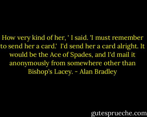 How very kind of her, ' I said. 'I must remember to send her a card.'<br /><br />I'd send her a card alright. It would be the Ace of Spades, and I'd mail it anonymously from somewhere other than Bishop's Lacey. - Alan Bradley