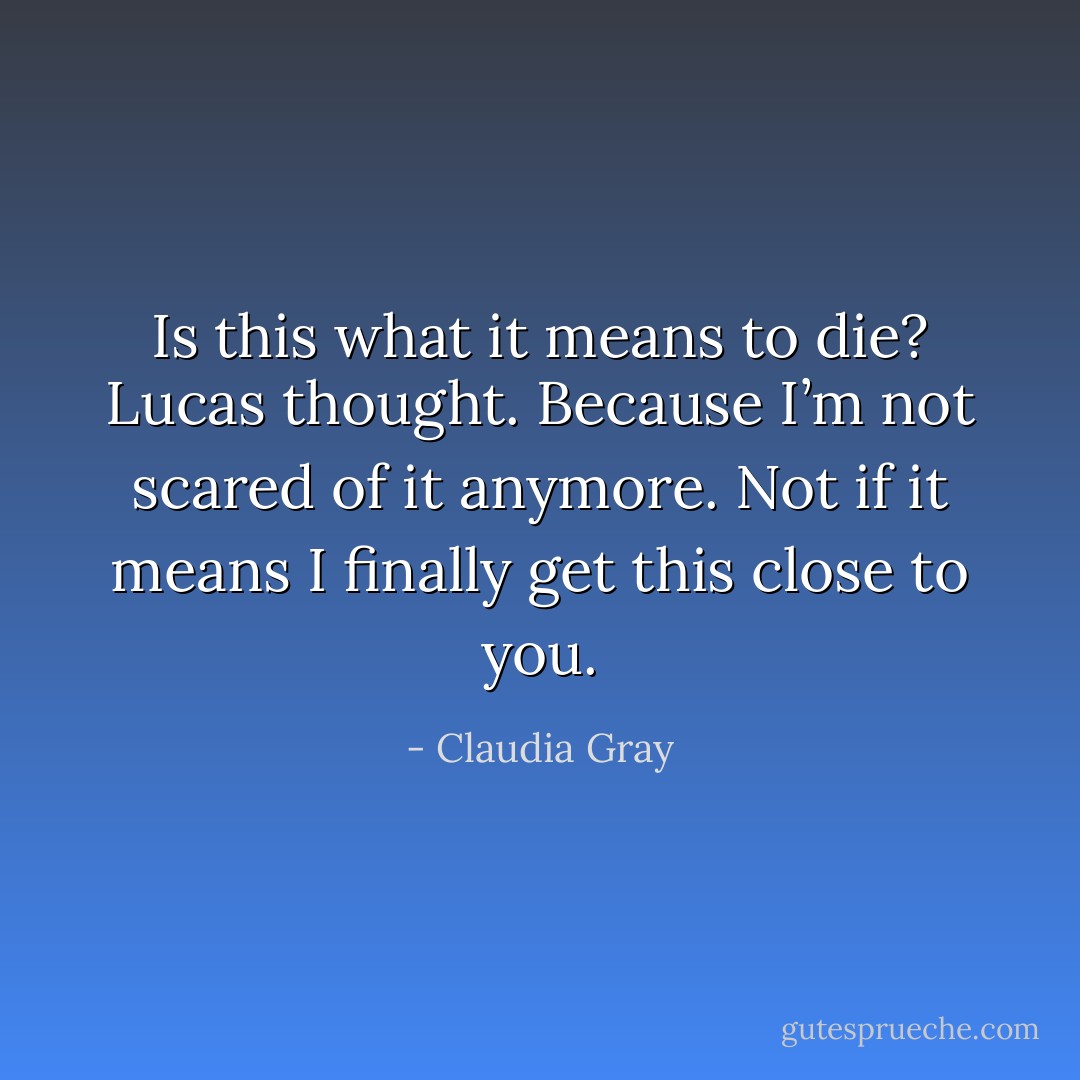Is this what it means to die? Lucas thought. Because I’m not scared of it anymore. Not if it means I finally get this close to you. - Claudia Gray
