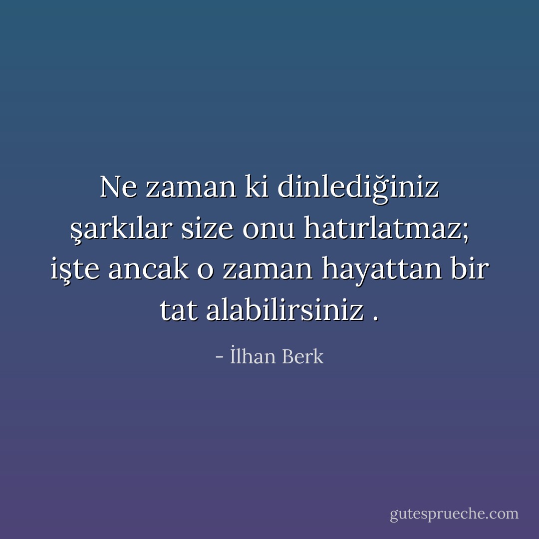 Ne zaman ki dinlediğiniz şarkılar size onu hatırlatmaz; işte ancak o zaman hayattan bir tat alabilirsiniz . - İlhan Berk