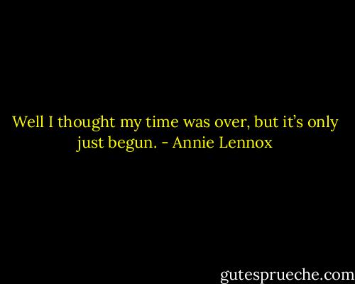Well I thought my time was over, but it’s only just begun. - Annie Lennox