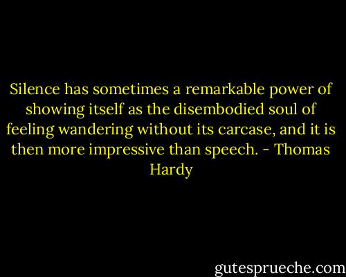 Silence has sometimes a remarkable power of showing itself as the disembodied soul of feeling wandering without its carcase, and it is then more impressive than speech. - Thomas Hardy