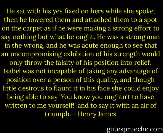 He sat with his yes fixed on hers while she spoke; then he lowered them and attached them to a spot on the carpet as if he were making a strong effort to say nothing but what he ought. He was a strong man in the wrong, and he was acute enough to see that an uncompromising exhibition of his strength would only throw the falsity of his position into relief. Isabel was not incapable of taking any advantage of position over a person of this quality, and though little desirous to flaunt it in his face she could enjoy being able to say 'You know you oughtn't to have written to me yourself!' and to say it with an air of triumph. - Henry James