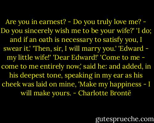 Are you in earnest? - Do you truly love me? - Do you sincerely wish me to be your wife?'<br />'I do; and if an oath is necessary to satisfy you, I swear it.'<br />'Then, sir, I will marry you.'<br />'Edward - my little wife!'<br />'Dear Edward!'<br />'Come to me - come to me entirely now,' said he: and added, in his deepest tone, speaking in my ear as his cheek was laid on mine, 'Make my happiness - I will make yours. - Charlotte Brontë