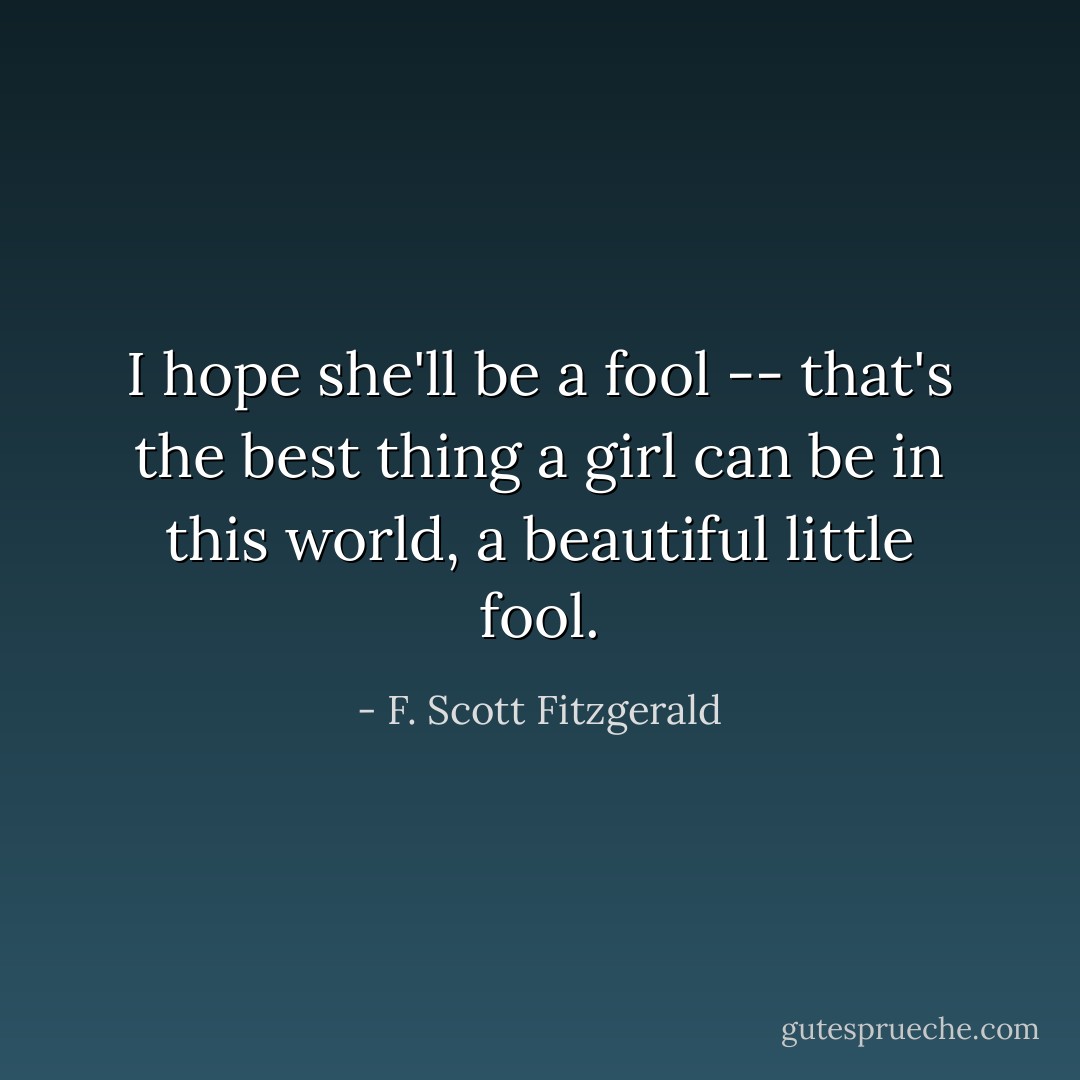 I hope she'll be a fool -- that's the best thing a girl can be in this world, a beautiful little fool. - F. Scott Fitzgerald