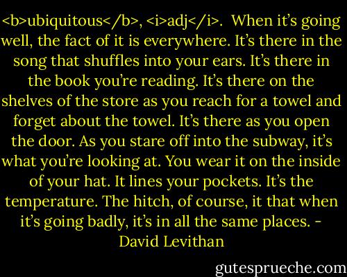 <b>ubiquitous</b>, <i>adj</i>.<br /><br />When it’s going well, the fact of it is everywhere. It’s there in the song that shuffles into your ears. It’s there in the book you’re reading. It’s there on the shelves of the store as you reach for a towel and forget about the towel. It’s there as you open the door. As you stare off into the subway, it’s what you’re looking at. You wear it on the inside of your hat. It lines your pockets. It’s the temperature.<br />The hitch, of course, it that when it’s going badly, it’s in all the same places. - David Levithan
