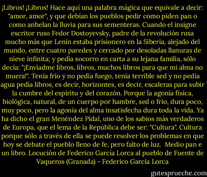 ¡Libros! ¡Libros! Hace aquí una palabra mágica que equivale a decir: "amor, amor", y que debían los pueblos pedir como piden pan o como anhelan la lluvia para sus sementeras. Cuando el insigne escritor ruso Fedor Dostoyevsky, padre de la revolución rusa mucho más que Lenin estaba prisionero en la Siberia, alejado del mundo, entre cuatro paredes y cercado por desoladas llanuras de nieve infinita; y pedía socorro en carta a su lejana familia, sólo decía: "¡Enviadme libros, libros, muchos libros para que mi alma no muera!". Tenía frío y no pedía fuego, tenía terrible sed y no pedía agua<br />pedía libros, es decir, horizontes, es decir, escaleras para subir la cumbre del espíritu y del corazón. Porque la agonía física, biológica, natural, de un cuerpo por hambre, sed o frío, dura poco, muy poco, pero la agonía del alma insatisfecha dura toda la vida.<br />Ya ha dicho el gran Menéndez Pidal, uno de los sabios más verdaderos de Europa, que el lema de la República debe ser: "Cultura". Cultura porque sólo a través de ella se puede resolver los problemas en que hoy se debate el pueblo lleno de fe, pero falto de luz.<br /><br />Medio pan e un libro. Locución de Federico García Lorca al pueblo de Fuente de Vaqueros (Granada) - Federico García Lorca