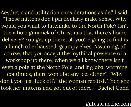 Aesthetic and utilitarian considerations aside," I said, "Those mittens don't particularly make sense. Why would you want to hitchhike to the North Pole? Isn't the whole gimmick of Christmas that there's home delivery? You get up there, all you're going to find is a bunch of exhausted, grumpy elves. Assuming, of course, that you accept the mythical presence of a workshop up there, when we all know there isn't even a pole at the North Pole, and if global warming continues, there won't be any ice, either."<br /><br />"Why don't you just fuck off?" the woman replied. Then she took her mittens and got out of there. - Rachel Cohn