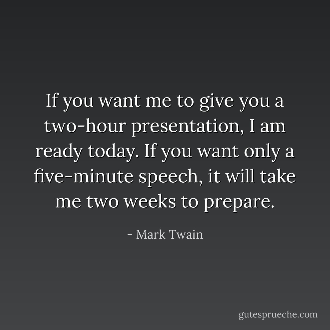 If you want me to give you a two-hour presentation, I am ready today. If you want only a five-minute speech, it will take me two weeks to prepare. - Mark Twain