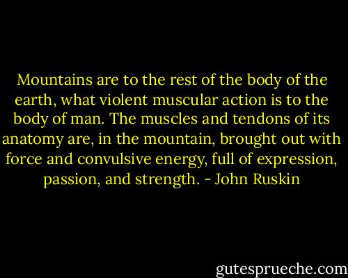 Mountains are to the rest of the body of the earth, what violent muscular action is to the body of man. The muscles and tendons of its anatomy are, in the mountain, brought out with force and convulsive energy, full of expression, passion, and strength. - John Ruskin