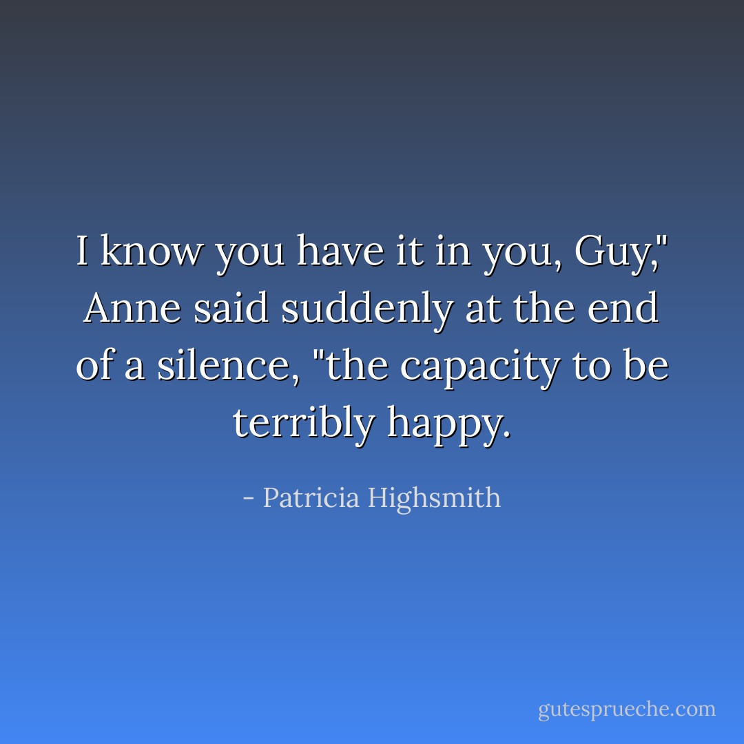 I know you have it in you, Guy," Anne said suddenly at the end of a silence, "the capacity to be terribly happy. - Patricia Highsmith
