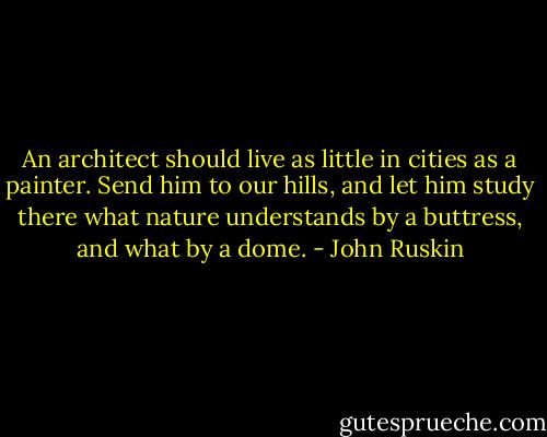 An architect should live as little in cities as a painter. Send him to our hills, and let him study there what nature understands by a buttress, and what by a dome. - John Ruskin