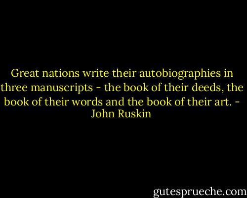 Great nations write their autobiographies in three manuscripts - the book of their deeds, the book of their words and the book of their art. - John Ruskin