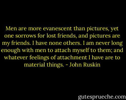Men are more evanescent than pictures, yet one sorrows for lost friends, and pictures are my friends. I have none others. I am never long enough with men to attach myself to them; and whatever feelings of attachment I have are to material things. - John Ruskin
