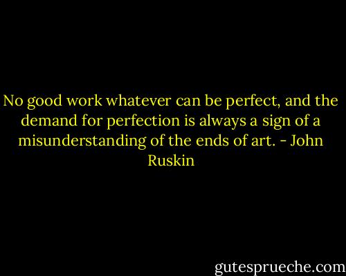 No good work whatever can be perfect, and the demand for perfection is always a sign of a misunderstanding of the ends of art. - John Ruskin