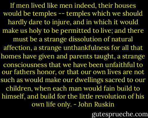 If men lived like men indeed, their houses would be temples -- temples which we should hardly dare to injure, and in which it would make us holy to be permitted to live; and there must be a strange dissolution of natural affection, a strange unthankfulness for all that homes have given and parents taught, a strange consciousness that we have been unfaithful to our fathers honor, or that our own lives are not such as would make our dwellings sacred to our children, when each man would fain build to himself, and build for the little revolution of his own life only. - John Ruskin