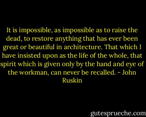 It is impossible, as impossible as to raise the dead, to restore anything that has ever been great or beautiful in architecture. That which I have insisted upon as the life of the whole, that spirit which is given only by the hand and eye of the workman, can never be recalled. - John Ruskin